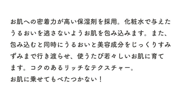 お肌への密着力が高い保湿剤を採用。化粧水で与えたうるおいを逃さないようお肌を包み込みます。