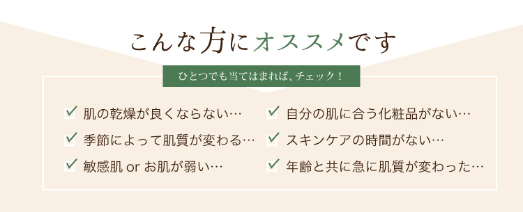 敏感肌orお肌が弱い…肌の乾燥が良くならない…季節によって肌質が変わる…年齢と共に急に肌質が変わった…自分の肌に合う化粧品がない…スキンケアの時間がない…