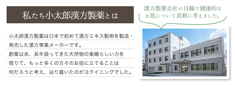 小太郎漢方製薬は日本で初めて漢方エキス製剤を製造・発売した漢方専業メーカーです。創業以来、長年扱ってきた天然物の素晴らしい力を借りて、もっと多くの方々のお役に立てることは何だろうと考え、辿り着いたのがヨクイニングでした。