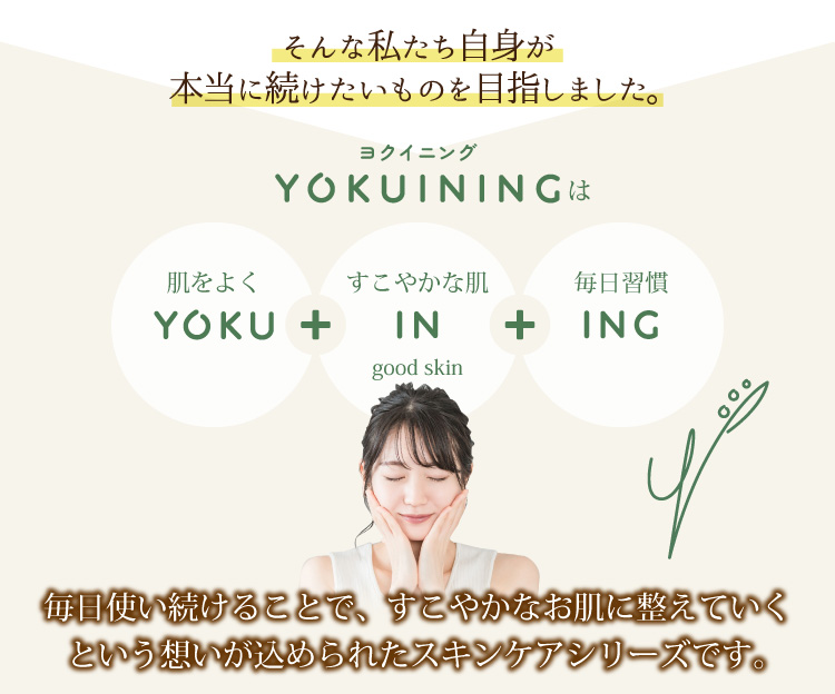 そんな私たち自身が本当に続けたいものを目指しました。毎日使い続けることで、すこやかなお肌に整えていくという想いが込められたスキンケアシリーズです。