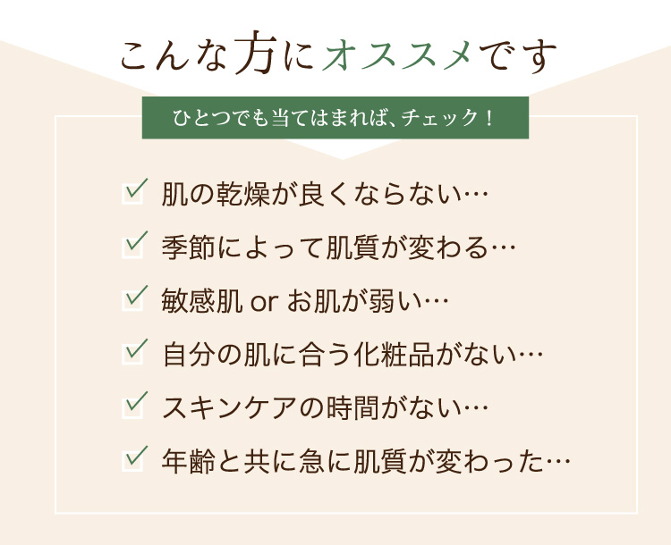 敏感肌orお肌が弱い…肌の乾燥が良くならない…季節によって肌質が変わる…年齢と共に急に肌質が変わった…自分の肌に合う化粧品がない…スキンケアの時間がない…