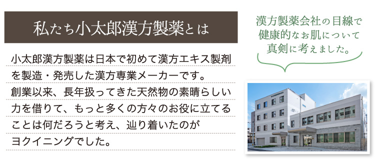 小太郎漢方製薬は日本で初めて漢方エキス製剤を製造・発売した漢方専業メーカーです。創業以来、長年扱ってきた天然物の素晴らしい力を借りて、もっと多くの方々のお役に立てることは何だろうと考え、辿り着いたのがヨクイニングでした。
