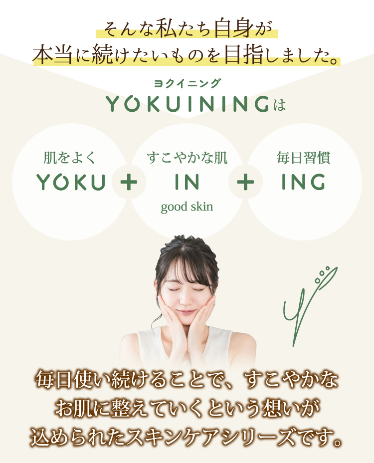 そんな私たち自身が本当に続けたいものを目指しました。毎日使い続けることで、すこやかなお肌に整えていくという想いが込められたスキンケアシリーズです。